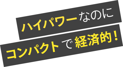 ハイパワーなのにコンパクトで経済的！