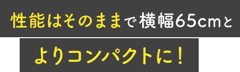 性能はそのままで横幅65cmとよりコンパクトに！