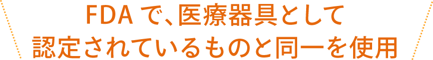 FDAで、医療器具として認定されているものと同一を使用