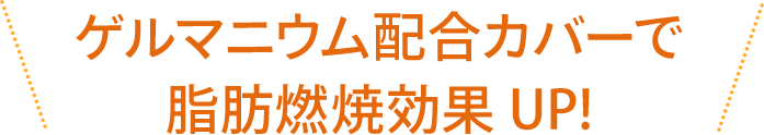 ゲルマニウム配合カバーで脂肪燃焼効果UP!